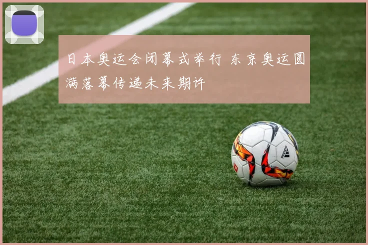 日本奥运会闭幕式举行 东京奥运圆满落幕传递未来期许