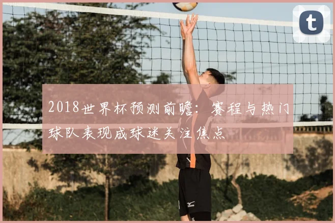 2018世界杯预测前瞻:赛程与热门球队表现成球迷关注焦点