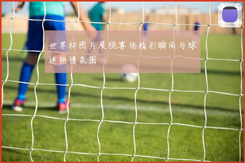世界杯图片展现赛场精彩瞬间与球迷热情氛围