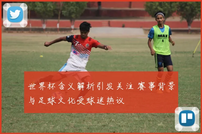 世界杯含义解析引发关注 赛事背景与足球文化受球迷热议