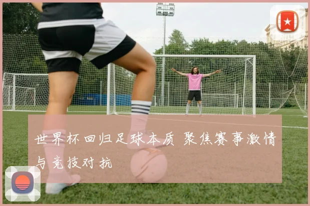世界杯回归足球本质 聚焦赛事激情与竞技对抗